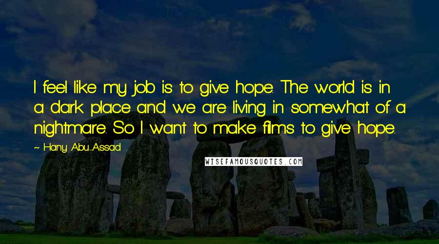 Hany Abu-Assad Quotes: I feel like my job is to give hope. The world is in a dark place and we are living in somewhat of a nightmare. So I want to make films to give hope.