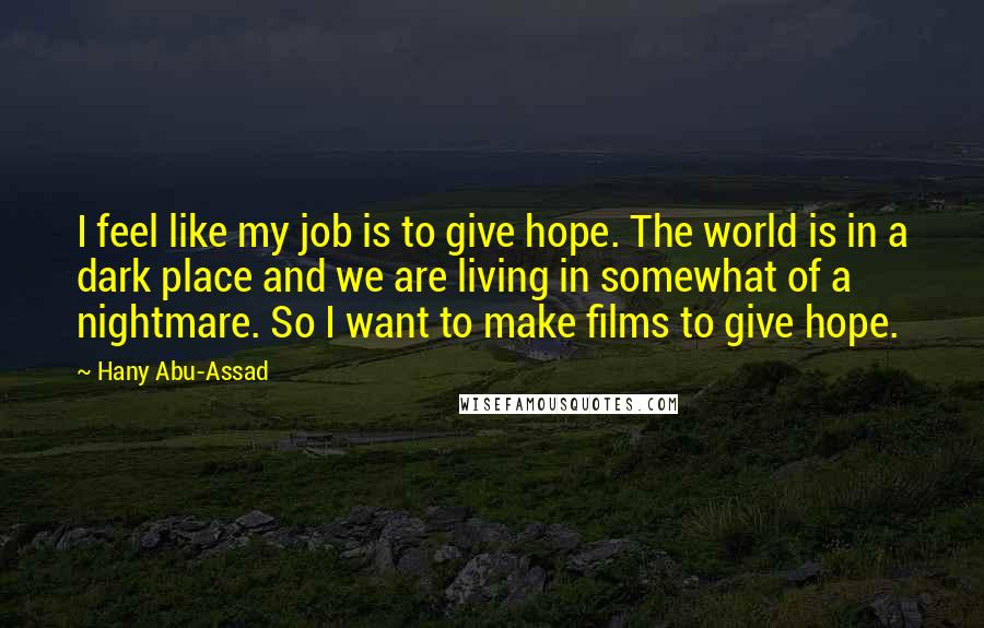 Hany Abu-Assad Quotes: I feel like my job is to give hope. The world is in a dark place and we are living in somewhat of a nightmare. So I want to make films to give hope.