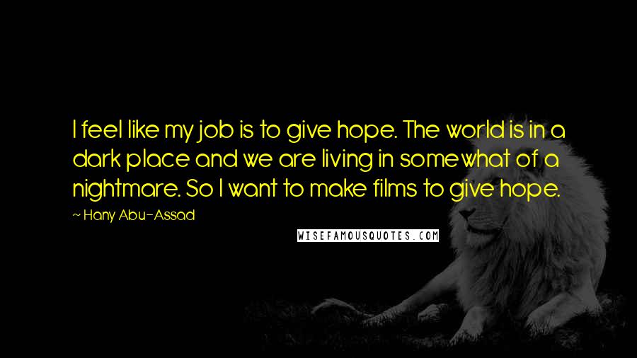 Hany Abu-Assad Quotes: I feel like my job is to give hope. The world is in a dark place and we are living in somewhat of a nightmare. So I want to make films to give hope.