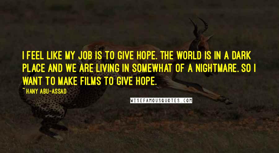 Hany Abu-Assad Quotes: I feel like my job is to give hope. The world is in a dark place and we are living in somewhat of a nightmare. So I want to make films to give hope.