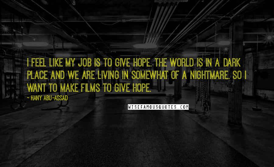 Hany Abu-Assad Quotes: I feel like my job is to give hope. The world is in a dark place and we are living in somewhat of a nightmare. So I want to make films to give hope.