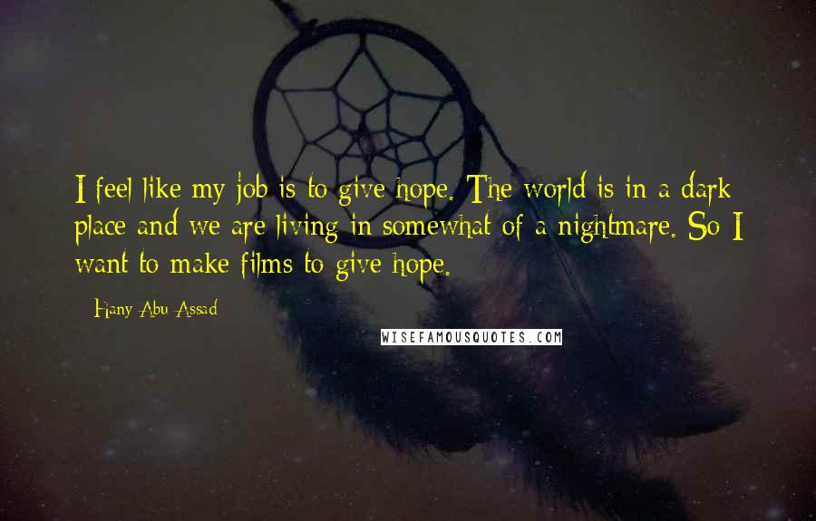 Hany Abu-Assad Quotes: I feel like my job is to give hope. The world is in a dark place and we are living in somewhat of a nightmare. So I want to make films to give hope.