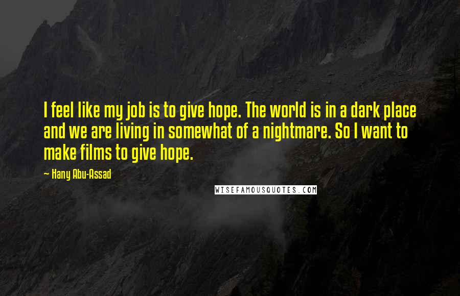 Hany Abu-Assad Quotes: I feel like my job is to give hope. The world is in a dark place and we are living in somewhat of a nightmare. So I want to make films to give hope.