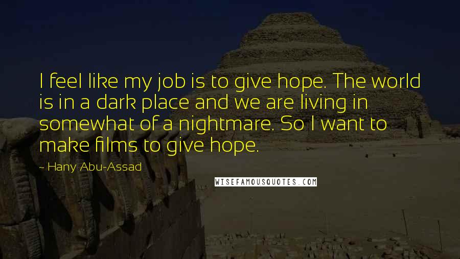 Hany Abu-Assad Quotes: I feel like my job is to give hope. The world is in a dark place and we are living in somewhat of a nightmare. So I want to make films to give hope.