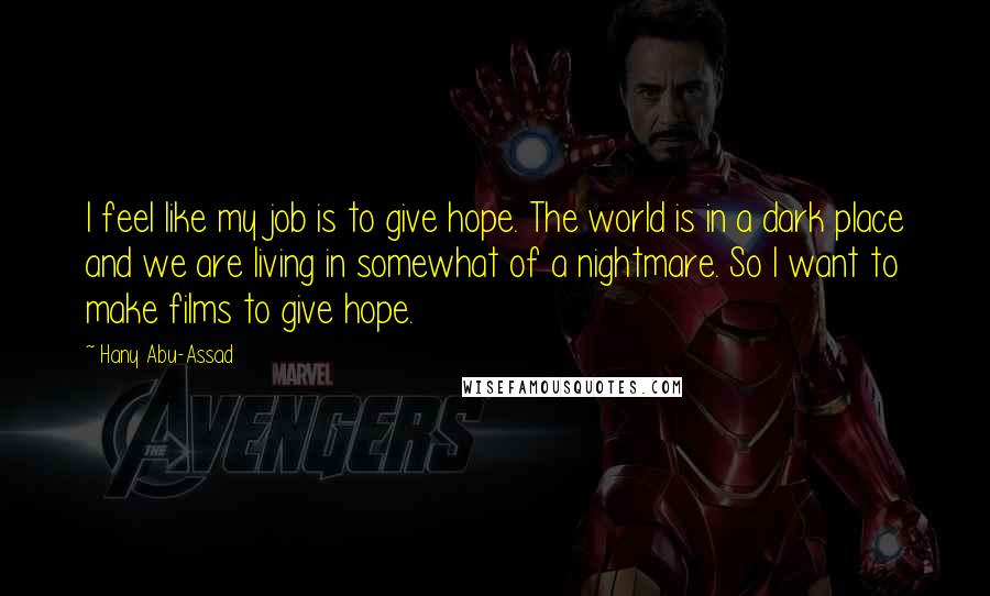 Hany Abu-Assad Quotes: I feel like my job is to give hope. The world is in a dark place and we are living in somewhat of a nightmare. So I want to make films to give hope.