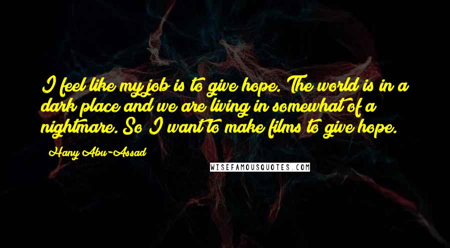 Hany Abu-Assad Quotes: I feel like my job is to give hope. The world is in a dark place and we are living in somewhat of a nightmare. So I want to make films to give hope.