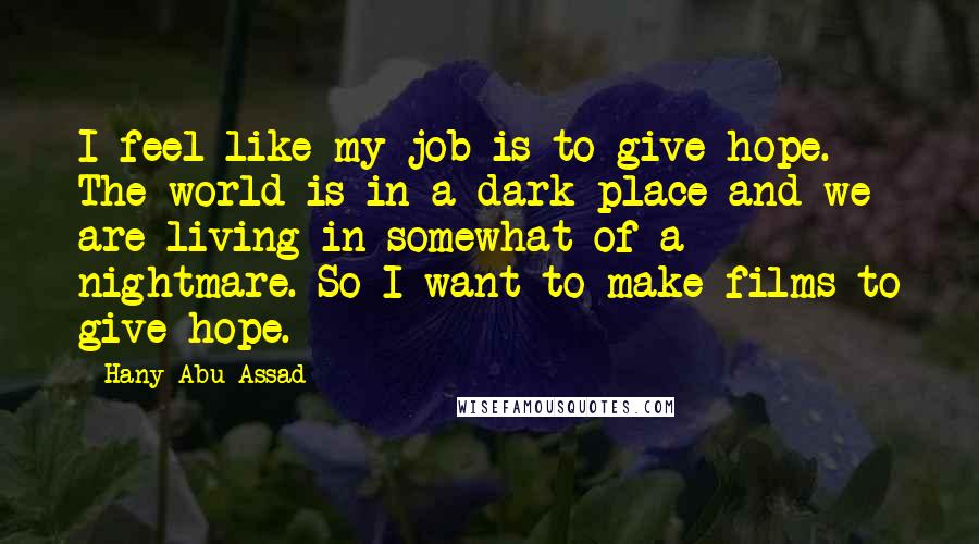 Hany Abu-Assad Quotes: I feel like my job is to give hope. The world is in a dark place and we are living in somewhat of a nightmare. So I want to make films to give hope.