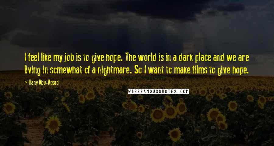 Hany Abu-Assad Quotes: I feel like my job is to give hope. The world is in a dark place and we are living in somewhat of a nightmare. So I want to make films to give hope.