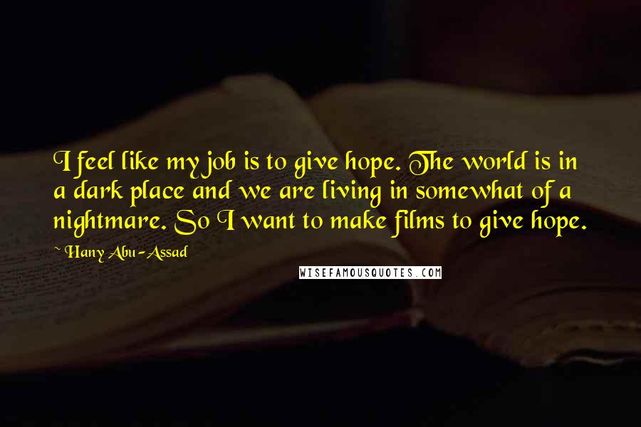 Hany Abu-Assad Quotes: I feel like my job is to give hope. The world is in a dark place and we are living in somewhat of a nightmare. So I want to make films to give hope.