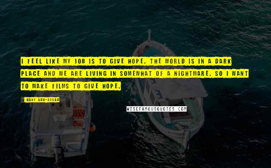 Hany Abu-Assad Quotes: I feel like my job is to give hope. The world is in a dark place and we are living in somewhat of a nightmare. So I want to make films to give hope.