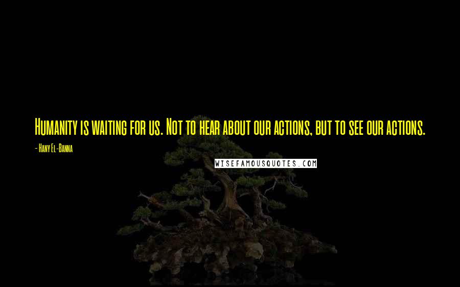Hany El-Banna Quotes: Humanity is waiting for us. Not to hear about our actions, but to see our actions.