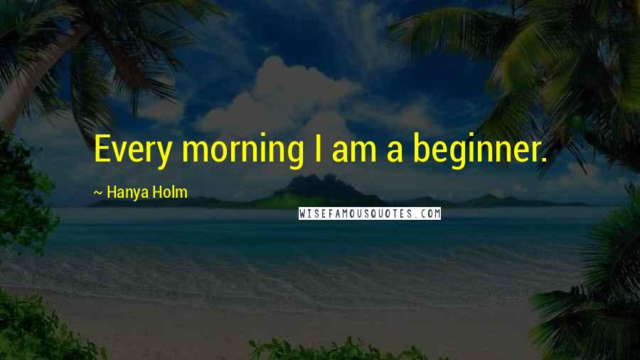 Hanya Holm Quotes: Every morning I am a beginner.