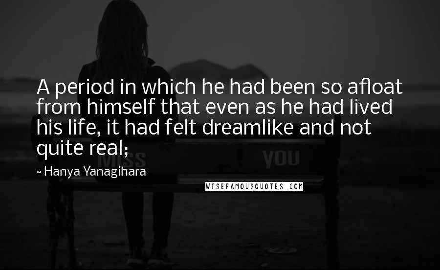 Hanya Yanagihara Quotes: A period in which he had been so afloat from himself that even as he had lived his life, it had felt dreamlike and not quite real;