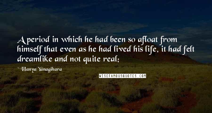 Hanya Yanagihara Quotes: A period in which he had been so afloat from himself that even as he had lived his life, it had felt dreamlike and not quite real;