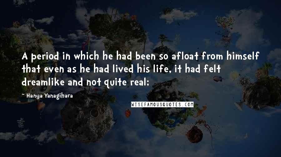 Hanya Yanagihara Quotes: A period in which he had been so afloat from himself that even as he had lived his life, it had felt dreamlike and not quite real;