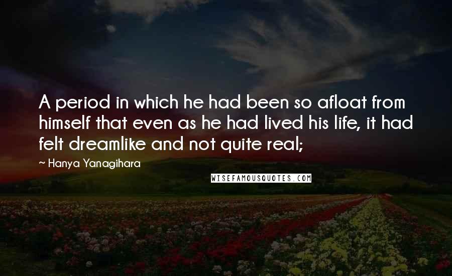 Hanya Yanagihara Quotes: A period in which he had been so afloat from himself that even as he had lived his life, it had felt dreamlike and not quite real;