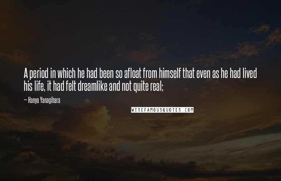 Hanya Yanagihara Quotes: A period in which he had been so afloat from himself that even as he had lived his life, it had felt dreamlike and not quite real;