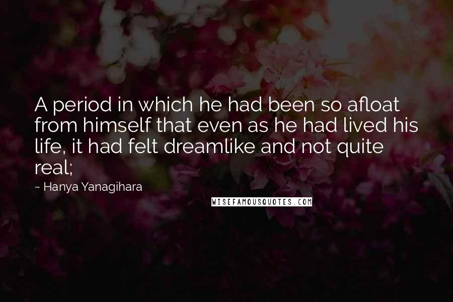 Hanya Yanagihara Quotes: A period in which he had been so afloat from himself that even as he had lived his life, it had felt dreamlike and not quite real;