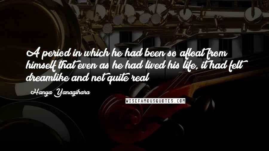 Hanya Yanagihara Quotes: A period in which he had been so afloat from himself that even as he had lived his life, it had felt dreamlike and not quite real;