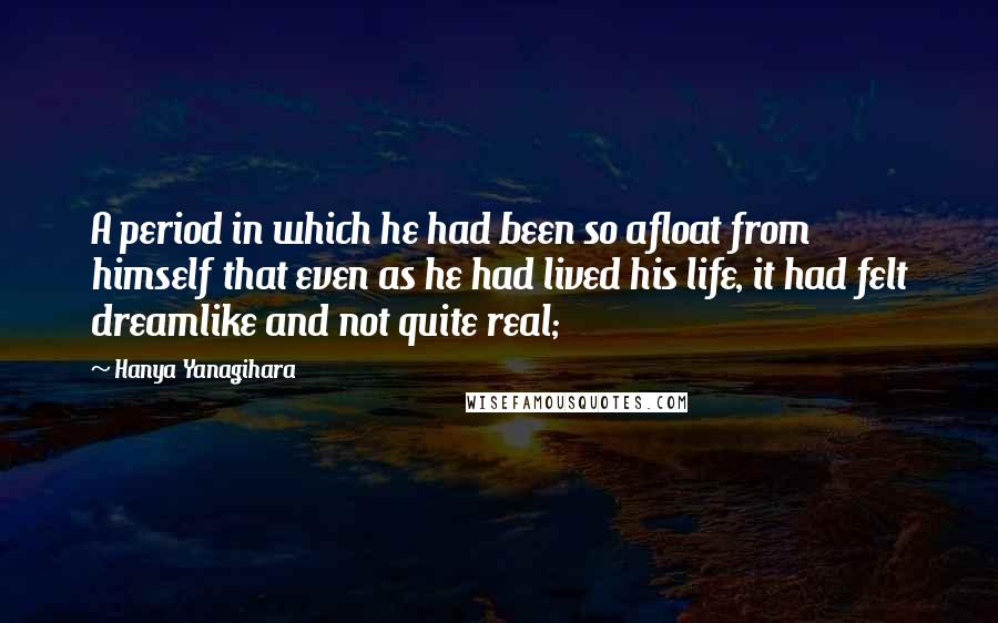 Hanya Yanagihara Quotes: A period in which he had been so afloat from himself that even as he had lived his life, it had felt dreamlike and not quite real;