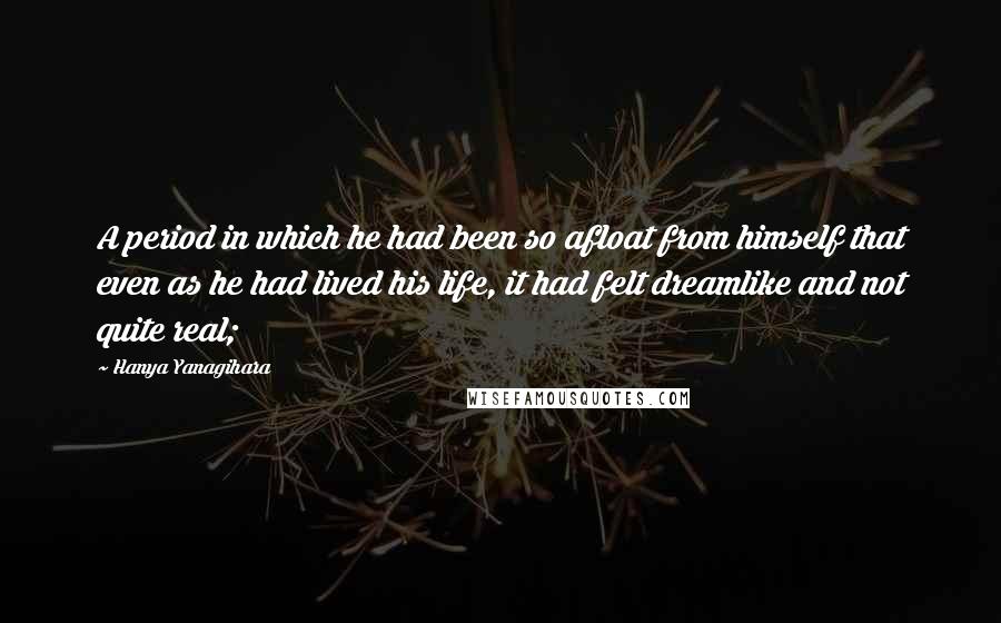 Hanya Yanagihara Quotes: A period in which he had been so afloat from himself that even as he had lived his life, it had felt dreamlike and not quite real;