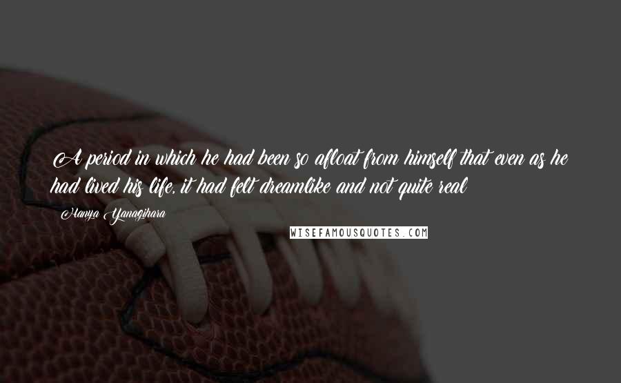 Hanya Yanagihara Quotes: A period in which he had been so afloat from himself that even as he had lived his life, it had felt dreamlike and not quite real;