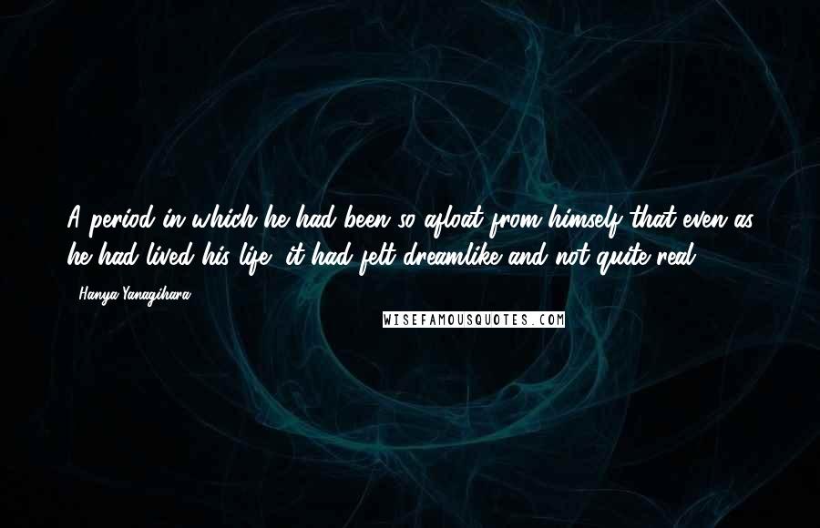 Hanya Yanagihara Quotes: A period in which he had been so afloat from himself that even as he had lived his life, it had felt dreamlike and not quite real;