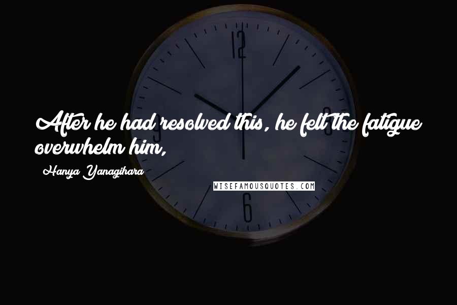 Hanya Yanagihara Quotes: After he had resolved this, he felt the fatigue overwhelm him,