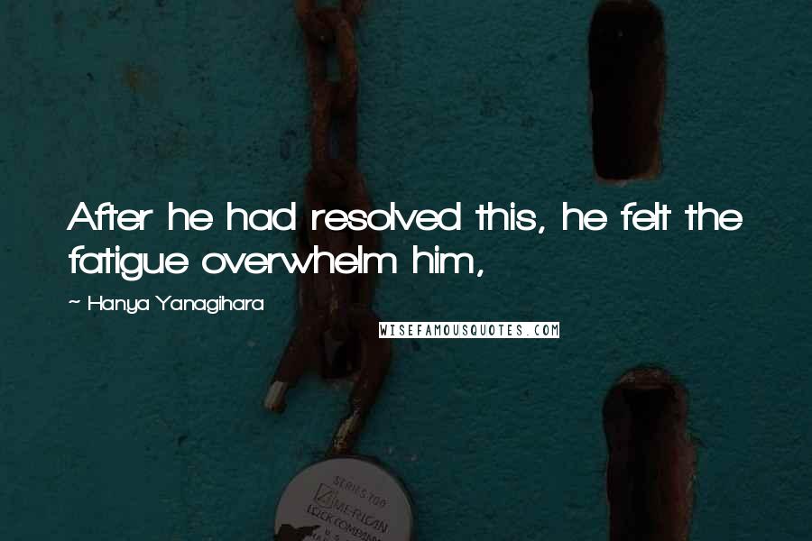 Hanya Yanagihara Quotes: After he had resolved this, he felt the fatigue overwhelm him,