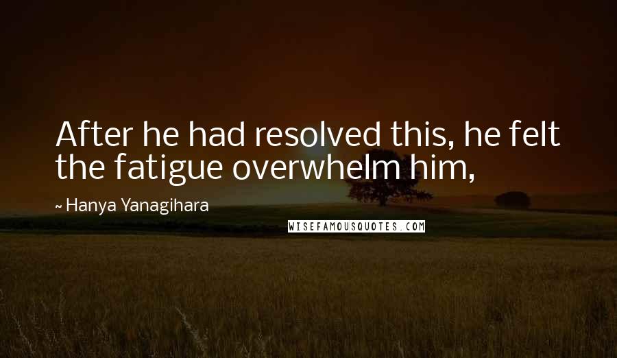Hanya Yanagihara Quotes: After he had resolved this, he felt the fatigue overwhelm him,