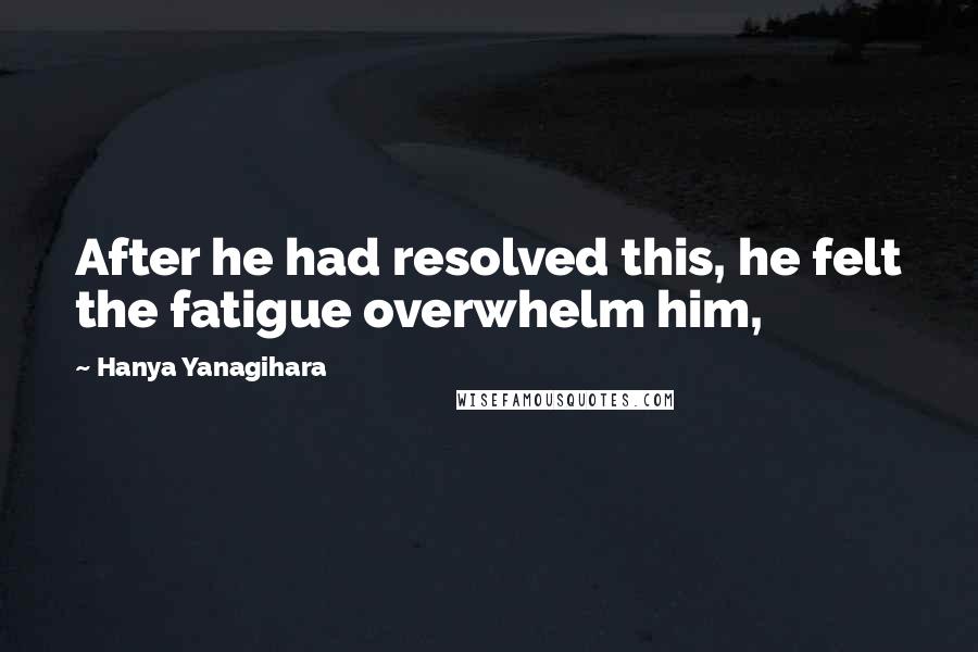 Hanya Yanagihara Quotes: After he had resolved this, he felt the fatigue overwhelm him,