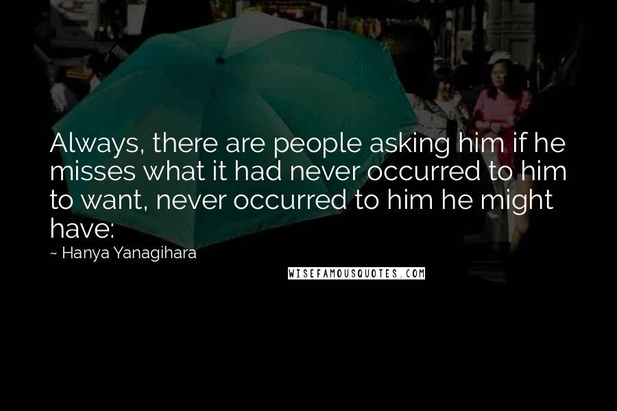 Hanya Yanagihara Quotes: Always, there are people asking him if he misses what it had never occurred to him to want, never occurred to him he might have: