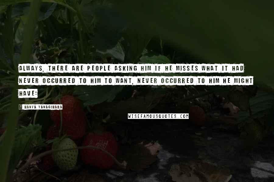 Hanya Yanagihara Quotes: Always, there are people asking him if he misses what it had never occurred to him to want, never occurred to him he might have: