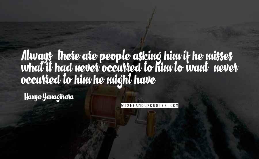 Hanya Yanagihara Quotes: Always, there are people asking him if he misses what it had never occurred to him to want, never occurred to him he might have: