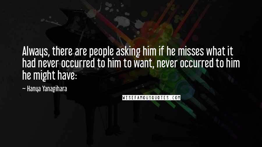 Hanya Yanagihara Quotes: Always, there are people asking him if he misses what it had never occurred to him to want, never occurred to him he might have:
