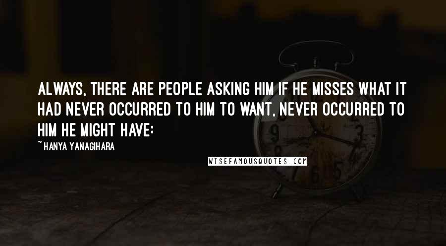 Hanya Yanagihara Quotes: Always, there are people asking him if he misses what it had never occurred to him to want, never occurred to him he might have: