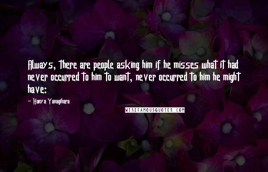 Hanya Yanagihara Quotes: Always, there are people asking him if he misses what it had never occurred to him to want, never occurred to him he might have: