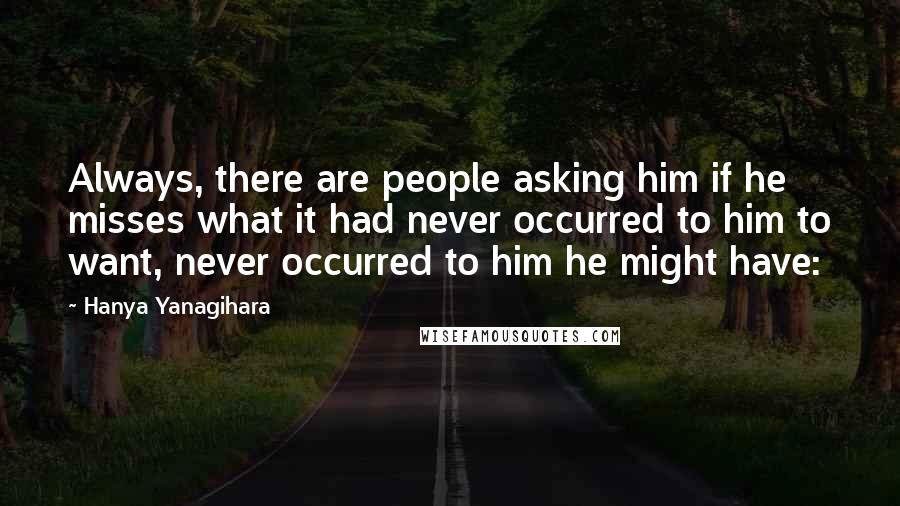 Hanya Yanagihara Quotes: Always, there are people asking him if he misses what it had never occurred to him to want, never occurred to him he might have: