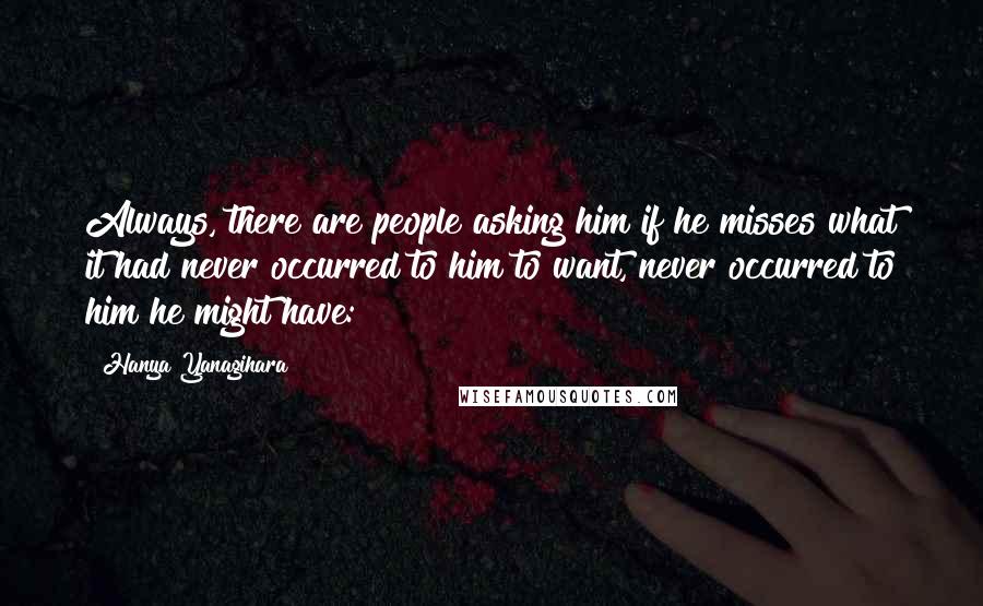 Hanya Yanagihara Quotes: Always, there are people asking him if he misses what it had never occurred to him to want, never occurred to him he might have: