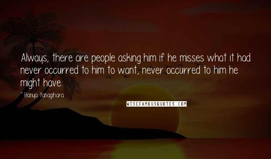 Hanya Yanagihara Quotes: Always, there are people asking him if he misses what it had never occurred to him to want, never occurred to him he might have: