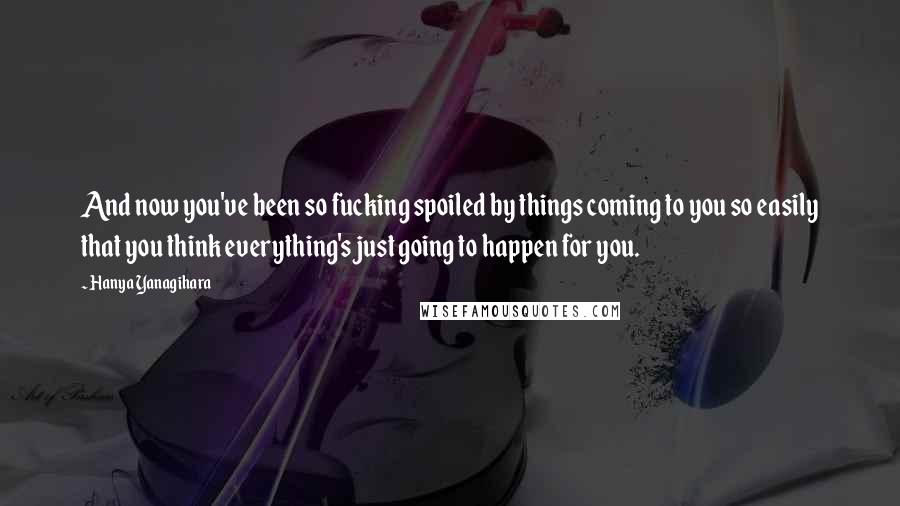 Hanya Yanagihara Quotes: And now you've been so fucking spoiled by things coming to you so easily that you think everything's just going to happen for you.