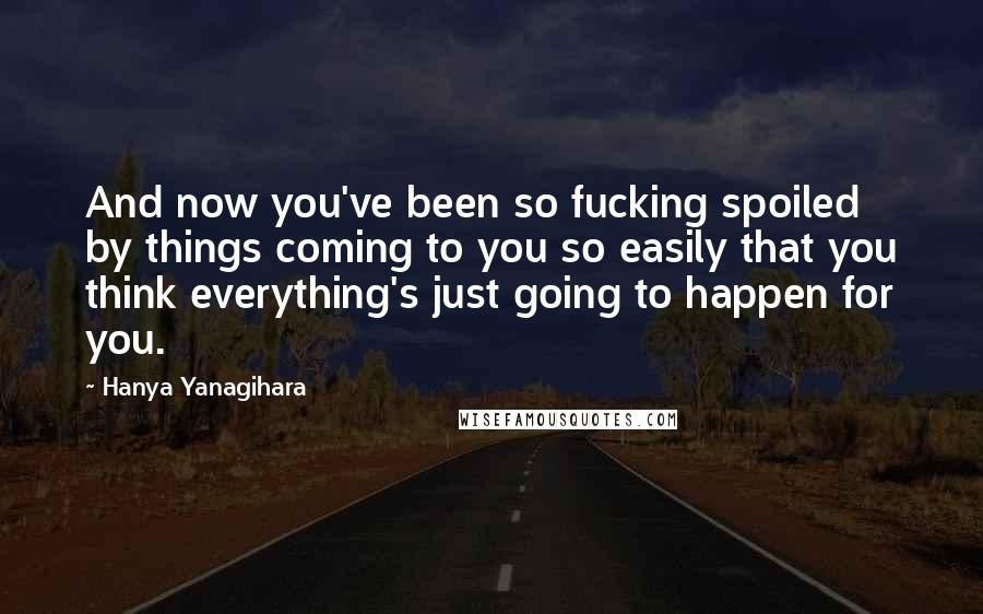 Hanya Yanagihara Quotes: And now you've been so fucking spoiled by things coming to you so easily that you think everything's just going to happen for you.