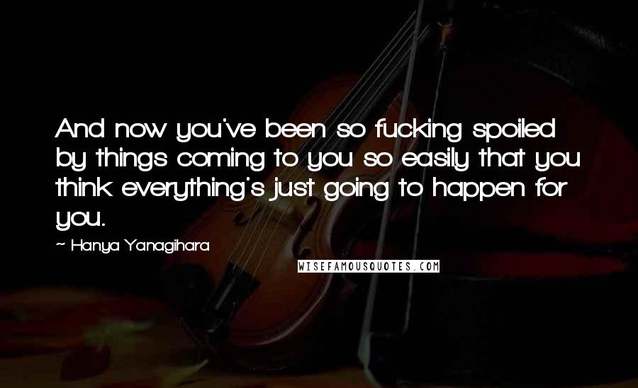 Hanya Yanagihara Quotes: And now you've been so fucking spoiled by things coming to you so easily that you think everything's just going to happen for you.