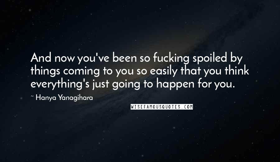 Hanya Yanagihara Quotes: And now you've been so fucking spoiled by things coming to you so easily that you think everything's just going to happen for you.