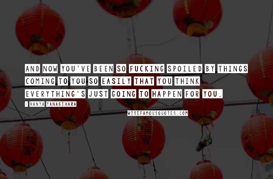 Hanya Yanagihara Quotes: And now you've been so fucking spoiled by things coming to you so easily that you think everything's just going to happen for you.
