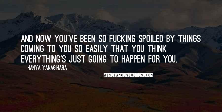 Hanya Yanagihara Quotes: And now you've been so fucking spoiled by things coming to you so easily that you think everything's just going to happen for you.