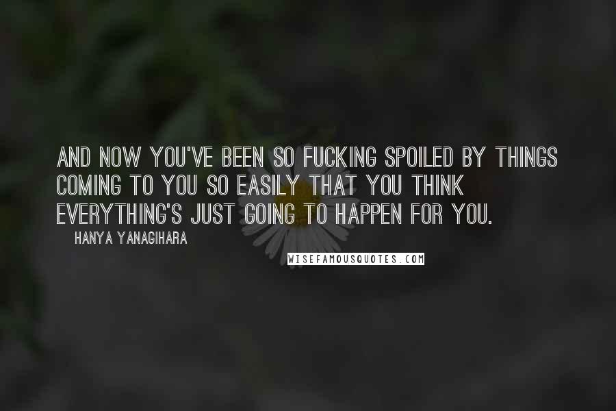 Hanya Yanagihara Quotes: And now you've been so fucking spoiled by things coming to you so easily that you think everything's just going to happen for you.