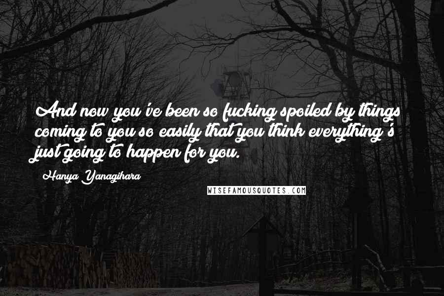 Hanya Yanagihara Quotes: And now you've been so fucking spoiled by things coming to you so easily that you think everything's just going to happen for you.