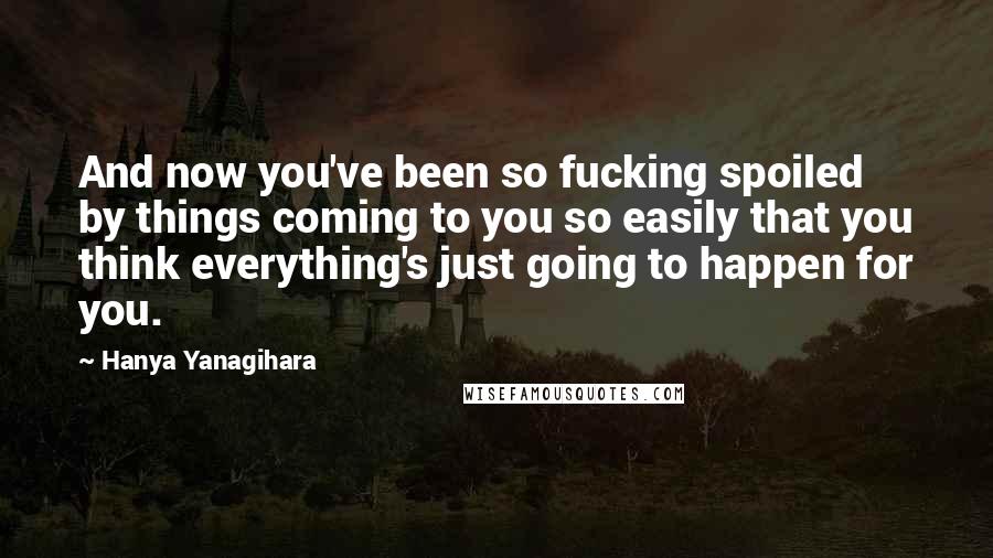 Hanya Yanagihara Quotes: And now you've been so fucking spoiled by things coming to you so easily that you think everything's just going to happen for you.