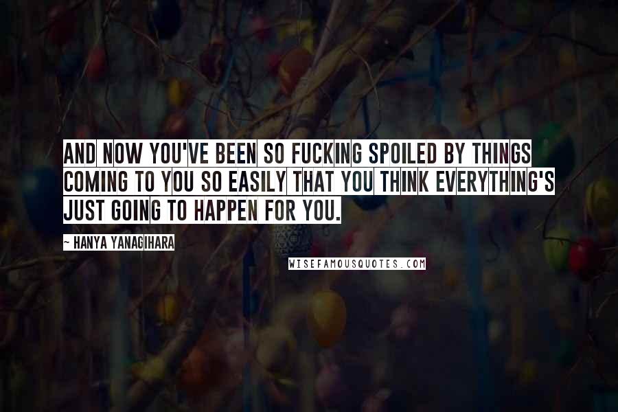 Hanya Yanagihara Quotes: And now you've been so fucking spoiled by things coming to you so easily that you think everything's just going to happen for you.